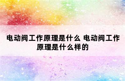 电动阀工作原理是什么 电动阀工作原理是什么样的